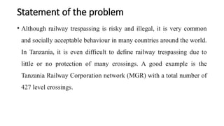 Statement of the problem
• Although railway trespassing is risky and illegal, it is very common
and socially acceptable behaviour in many countries around the world.
In Tanzania, it is even difficult to define railway trespassing due to
little or no protection of many crossings. A good example is the
Tanzania Railway Corporation network (MGR) with a total number of
427 level crossings.
 