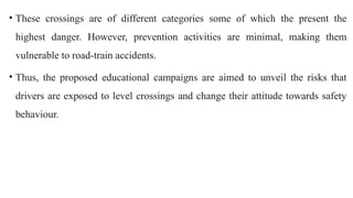 • These crossings are of different categories some of which the present the
highest danger. However, prevention activities are minimal, making them
vulnerable to road-train accidents.
• Thus, the proposed educational campaigns are aimed to unveil the risks that
drivers are exposed to level crossings and change their attitude towards safety
behaviour.
 