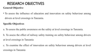 RESEARCH OBJECTIVES
General Objective
• To assess the influence of education and innovation on safety behaviour among
drivers at level crossings in Tanzania.
Specific Objectives
a. To assess the public awareness on the safety at level crossings in Tanzania.
b. To assess the effect of railway safety training on safety behaviour among drivers
at level crossings in Tanzania
c. To examine the effect of innovation on safety behaviour among drivers at level
crossings in Tanzania
 