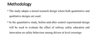 Methodology
• The study adopts a mixed research design where both quantitative and
qualitative designs are used.
• In the quantitative study, before-and-after control experimental design
will be used to evaluate the effect of railway safety education and
innovation on safety behaviour among drivers at level crossings
 