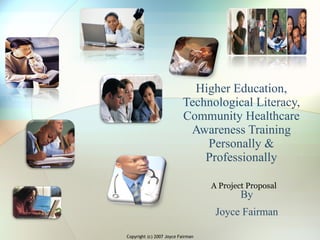 Higher Education, Technological Literacy, Community Healthcare Awareness Training Personally & Professionally By Joyce Fairman A Project Proposal Copyright (c) 2007 Joyce Fairman 