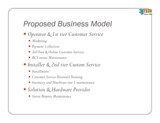 Proposed Business Model
 Operator & 1st tier Customer Service
   Marketing
   Payment Collection
   Toll Free & Online Customer Services
   RCS onsite Maintenance
 Installer & 2nd tier Custom Service
   Installation
   Customer Service Personnel Training
   Inventory and Hardware tier 1 maintenance
 Solution & Hardware Provider
   Server Remote Maintenance
 