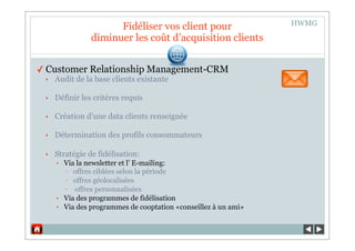 HWMG
                      Fidéliser vos clients pour
                 diminuer les coût d’acquisition clients


✓ Customer Relationship Management-CRM
 ‣   Audit de la base clients existante

 ‣   Définir les critères requis

 ‣   Création d’une data clients renseignée

 ‣   Détermination des profils consommateurs

 ‣   Stratégie de fidélisation:
     •   Via la newsletter et l’ E-mailing:
         - offres ciblées selon la période
         - offres géolocalisées
         - offres personnalisées
     •   Via des programmes de fidélisation
     •   Via des programmes de cooptation «conseillez à un ami»
 