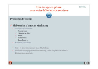 Une image en phase                      HWMG
                            avec votre hôtel et vos services

Processus de travail:

✓ Elaboration d’un plan Marketing
  ‣   Analyse de l’existant:
      •   Concurrence
      •   Politique tarifaire
      •   Image
      •   Distribution
      •   Base clients …
  ‣   Recommandations

  ‣   Suivi et mise en place du plan Marketing
  ‣   Veille technologique et webmarketing, mise en place de celles-ci
  ‣   Pilotage des résultats
 
