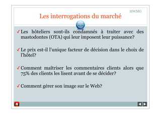 HWMG
           Les interrogations du marché

✓ Les hôteliers sont-ils condamnés à traiter avec des
  mastodontes (OTA) qui leur imposent leur puissance?

✓ Le prix est-il l’unique facteur de décision dans le choix de
  l’hôtel?

✓ Comment maîtriser les commentaires clients alors que
  75% des clients les lisent avant de se décider?

✓ Comment gérer son image sur le Web?
 