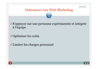 HWMG
          Outsourcer son Web Marketing


✓ S’appuyer sur une personne expérimentée et intégrée
  à l’équipe

✓ Optimiser les coûts

✓ Limiter les charges personnel
 