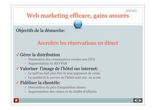 HWMG
        Web marketing efficace, gains assurés

Objectifs de la démarche:

              Accroître les réservations en direct

✓ Gérer la distribution
    ‣   Diminution des commissions versées aux OTA
    ‣   Augmentation du REVPAR
✓ Valoriser l’image de l’hôtel sur internet:
    ‣   Le tarif ne doit plus être le seul argument de vente
    ‣   La qualité et le service de l’hôtel sont mis en avant
✓ Fidéliser la clientèle:
    ‣   Diminution du prix d’acquisition clients
    ‣   Augmentation des ventes et du chiffre d’affaires
 