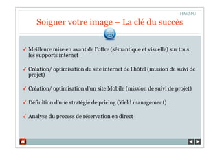 HWMG

     Soigner votre image – La clé du succès


✓ Meilleure mise en avant de l’offre (sémantique et visuelle) sur tous
  les supports internet

✓ Création/ optimisation du site internet de l’hôtel (mission de suivi de
  projet)

✓ Création/ optimisation d’un site Mobile (mission de suivi de projet)

✓ Définition d’une stratégie de pricing (Yield management)

✓ Analyse du process de réservation en direct
 
