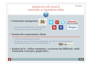 HWMG
                           Intégrer le web social et
                        construire sa réputation online



✓ Community management

  ‣   Animation des différentes communautés
  ‣   Personnalisation des communautés

✓ Gestion des commentaires clients
  75% lisent un ou plusieurs avis d’autres clients avant de choisir leur hébergement sur internet.
  ‣   Avis sur le site internet de l’hôtel
  ‣   Gestion des avis sur les sites des spécialistes, des OTA ou des comparateurs
      (Tripadvisor, hotels.com,, booking, Expedia….)


✓ Analyse de la « Online reputation » au travers des différents outils
  Youseemiii, reviewpro, google alert….
 