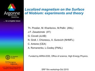 Localized magnetism on the Surface of Niobium: experiments and theory Th. Proslier, M. Kharitonov, M.Pellin  (ANL) J.F. Zasadzinski  (IIT) G. Ciovati (JLAB) N. Groll, I. Chiorescu, A. Gurevich (NHMFL) C. Antoine (CEA) A. Romanenko, L.Cooley (FNAL) Funded by ARRA-DOE, Office of science, High Energy Physics. SRF film workshop-Oct 2010 