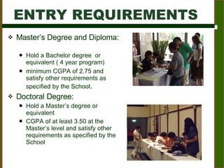 Master’s Degree and Diploma:  Hold a Bachelor degree  or equivalent ( 4 year program)  minimum CGPA of 2.75 and satisfy other requirements as specified by the School .  Doctoral Degree:  Hold a Master’s degree or equivalent  CGPA of at least 3.50 at the Master’s level and satisfy other requirements as specified by the School ENTRY REQUIREMENTS 