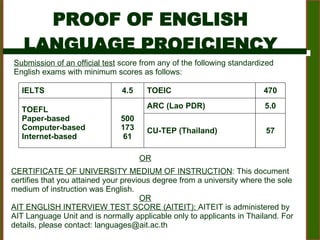 PROOF OF ENGLISH  LANGUAGE PROFICIENCY  Submission of an official test  score from any of the following standardized English exams with minimum scores as follows:  CERTIFICATE OF UNIVERSITY MEDIUM OF INSTRUCTION : This document certifies that you attained your previous degree from a university where the sole medium of instruction was English.  OR AIT ENGLISH INTERVIEW TEST SCORE (AITEIT):  AITEIT is administered by AIT Language Unit and is normally applicable only to applicants in Thailand. For details, please contact: languages@ait.ac.th      OR IELTS 4.5 TOEIC 470 TOEFL Paper-based Computer-based Internet-based 500 173 61 ARC (Lao PDR)  5.0 CU-TEP (Thailand)  57 