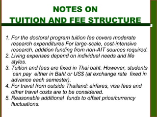For  the doctoral program tuition fee covers moderate research expenditures For large-scale, cost-intensive research, addition funding from non-AIT sources required.  Living expenses depend on individual needs and life styles.  Tuition and fees are fixed in Thai baht. However, students  can pay  either in Baht or US$ (at exchange rate  fixed in advance each semester).  For travel from outside Thailand: airfares, visa fees and  other travel costs are to be considered.  Reasonable additional  funds to offset price/currency fluctuations.  NOTES ON TUITION AND FEE STRUCTURE 