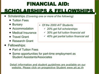 FINANCIAL AID:  SCHOLARSHIPS & FELLOWSHIPS Scholarships  (Covering one or more of the following) Tuition Fees Bursary  Accommodation  Medical Insurance Travel Grant  Research Grant Fellowships:  Part of Tuition Fees Some opportunities for part-time employment as Student Assistants/Associates  Detail information and student guidelines are available on our website. Please click on prospective Student www.ait.ac.th Of the 2000 AIT Students 20% get full scholarships 30% get full tuition financial aid 40% get partial tuition financial aid 
