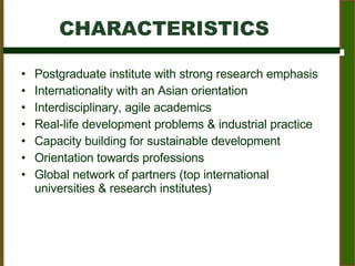 CHARACTERISTICS Postgraduate institute with strong research emphasis Internationality with an Asian orientation Interdisciplinary, agile academics Real-life development problems & industrial practice Capacity building for sustainable development Orientation towards professions Global network of partners (top international universities & research institutes) 