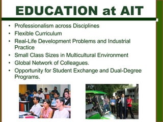 EDUCATION at AIT Professionalism across Disciplines  Flexible Curriculum Real-Life Development Problems and Industrial Practice  Small Class Sizes in Multicultural Environment Global Network of Colleagues.  Opportunity for Student Exchange and Dual-Degree Programs. 