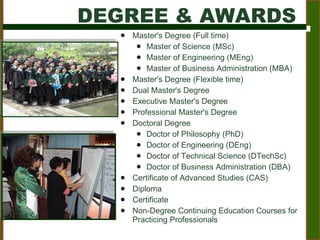 Master's Degree (Full time) Master of Science (MSc) Master of Engineering (MEng) Master of Business Administration (MBA) Master's Degree (Flexible time) Dual Master's Degree Executive Master's Degree Professional Master's Degree Doctoral Degree Doctor of Philosophy (PhD) Doctor of Engineering (DEng) Doctor of Technical Science (DTechSc) Doctor of Business Administration (DBA) Certificate of Advanced Studies (CAS) Diploma  Certificate Non-Degree Continuing Education Courses for Practicing Professionals DEGREE & AWARDS 