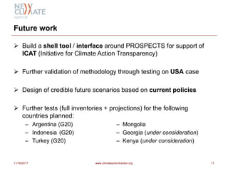 Future work
 Build a shell tool / interface around PROSPECTS for support of
ICAT (Initiative for Climate Action Transparency)
 Further validation of methodology through testing on USA case
 Design of credible future scenarios based on current policies
 Further tests (full inventories + projections) for the following
countries planned:
– Argentina (G20) – Mongolia
– Indonesia (G20) – Georgia (under consideration)
– Turkey (G20) – Kenya (under consideration)
11/16/2017 www.climateactiontracker.org 17
 