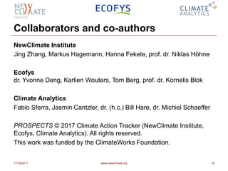 Collaborators and co-authors
NewClimate Institute
Jing Zhang, Markus Hagemann, Hanna Fekete, prof. dr. Niklas Höhne
Ecofys
dr. Yvonne Deng, Karlien Wouters, Tom Berg, prof. dr. Kornelis Blok
Climate Analytics
Fabio Sferra, Jasmin Cantzler, dr. (h.c.) Bill Hare, dr. Michiel Schaeffer
PROSPECTS © 2017 Climate Action Tracker (NewClimate Institute,
Ecofys, Climate Analytics). All rights reserved.
This work was funded by the ClimateWorks Foundation.
11/16/2017 www.newclimate.org 18
 