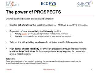 The power of PROSPECTS
Optimal balance between accuracy and simplicity
• Distilled list of metrics that together account for ~100% of a country’s emissions
• Separation of data into activity and intensity metrics
 Activity: country-specific, e.g. steel production, traffic demand, fuel mixes
 Intensity: context-specific, e.g. energy intensity of steel, vehicle fuel economy
• Tailored link with existing databases to minimise specific data requirements
• High degree of user flexibility for emission projections through indicator levers;
intuitive list of indicators for future projections; easy to grasp for people who
are not model experts
Bottom line:
To get a good estimate of any country’s emissions, the country-specific data and resource needs can be
straightforwardly limited by appropriate choices of metrics.
11/16/2017 www.newclimate.org 6
 