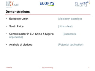 Demonstrations
• European Union (Validation exercise)
• South Africa (Litmus test)
• Cement sector in EU, China & Nigeria (Successful
application)
• Analysis of pledges (Potential application)
11/16/2017 www.newclimate.org 8
 