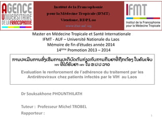 Master en Médecine Tropicale et Santé Internationale 
IFMT - AUF – Université Nationale du Laos 
Mémoire de fin d’études année 2014 
14ème Promotion 2013 – 2014 
ການປະເີມນການສົ່ ງເສເີສມການປະຕິບັດຕ ນກົ່ຽວກັບການີກນຢາົ່ີທືຖກຕ້ອງເສ ໃນຄ ນເັັບ 
HIV ົ່ີທໄດ້ຮັບຢາ ARV ໃນ ສ.ປ.ປ ລາວ 
Evaluation le renforcement de l’adhérence du traitement par les 
Antirétroviraux chez patients infectés par le VIH au Laos 
Dr Souksakhone PHOUNTHILATH 
Tuteur : Professeur Michel TROBEL 
Rapporteur : 
1 
 