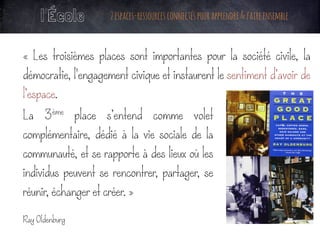 La 3ème place s’entend comme volet
complémentaire, dédié à la vie sociale de la
communauté, et se rapporte à des lieux où les
individus peuvent se rencontrer, partager, se
réunir, échanger et créer. »
Ray Oldenburg
	
l’École 2espaces-ressourcesconnectéspourapprendre&faireensemble
« Les troisièmes places sont importantes pour la société civile, la
démocratie, l'engagement civique et instaurent le sentiment d’avoir de
l’espace.
	
 