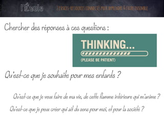 Chercher des réponses à ces questions :
Qu’est-ce que je souhaite pour mes enfants ?
	
Qu’est-ce que je veux faire de ma vie, de cette flamme intérieure qui m’anime ?
	
Qu’est-ce que je peux créer qui ait du sens pour moi, et pour la société ?
	
l’École 2espaces-ressourcesconnectéspourapprendre&faireensemble
 