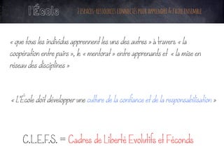 l’École 2espaces-ressourcesconnectéspourapprendre&faireensemble
« que tous les individus apprennent les uns des autres » à travers « la
coopération entre pairs », le « mentorat » entre apprenants et « la mise en
réseau des disciplines »
« L’École doit développer une culture de la confiance et de la responsabilisation »
C.L.E.F.S. = Cadres de Liberté Evolutifs et Féconds
	
 