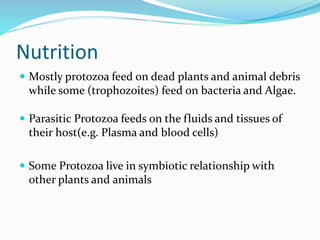 Nutrition
 Mostly protozoa feed on dead plants and animal debris
while some (trophozoites) feed on bacteria and Algae.
 Parasitic Protozoa feeds on the fluids and tissues of
their host(e.g. Plasma and blood cells)
 Some Protozoa live in symbiotic relationship with
other plants and animals
 
