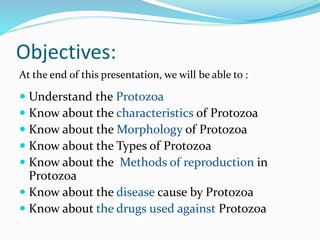 Objectives:
At the end of this presentation, we will be able to :
 Understand the Protozoa
 Know about the characteristics of Protozoa
 Know about the Morphology of Protozoa
 Know about the Types of Protozoa
 Know about the Methods of reproduction in
Protozoa
 Know about the disease cause by Protozoa
 Know about the drugs used against Protozoa
 