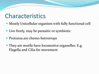 Characteristics
 Mostly Unicellular organism with fully functional cell
 Live freely, may be parasitic or symbiotic
 Protozoa are chemo-hetrotrops
 They are motile have locomotive organelles. E.g.
Flagella and Cilia for movement
 