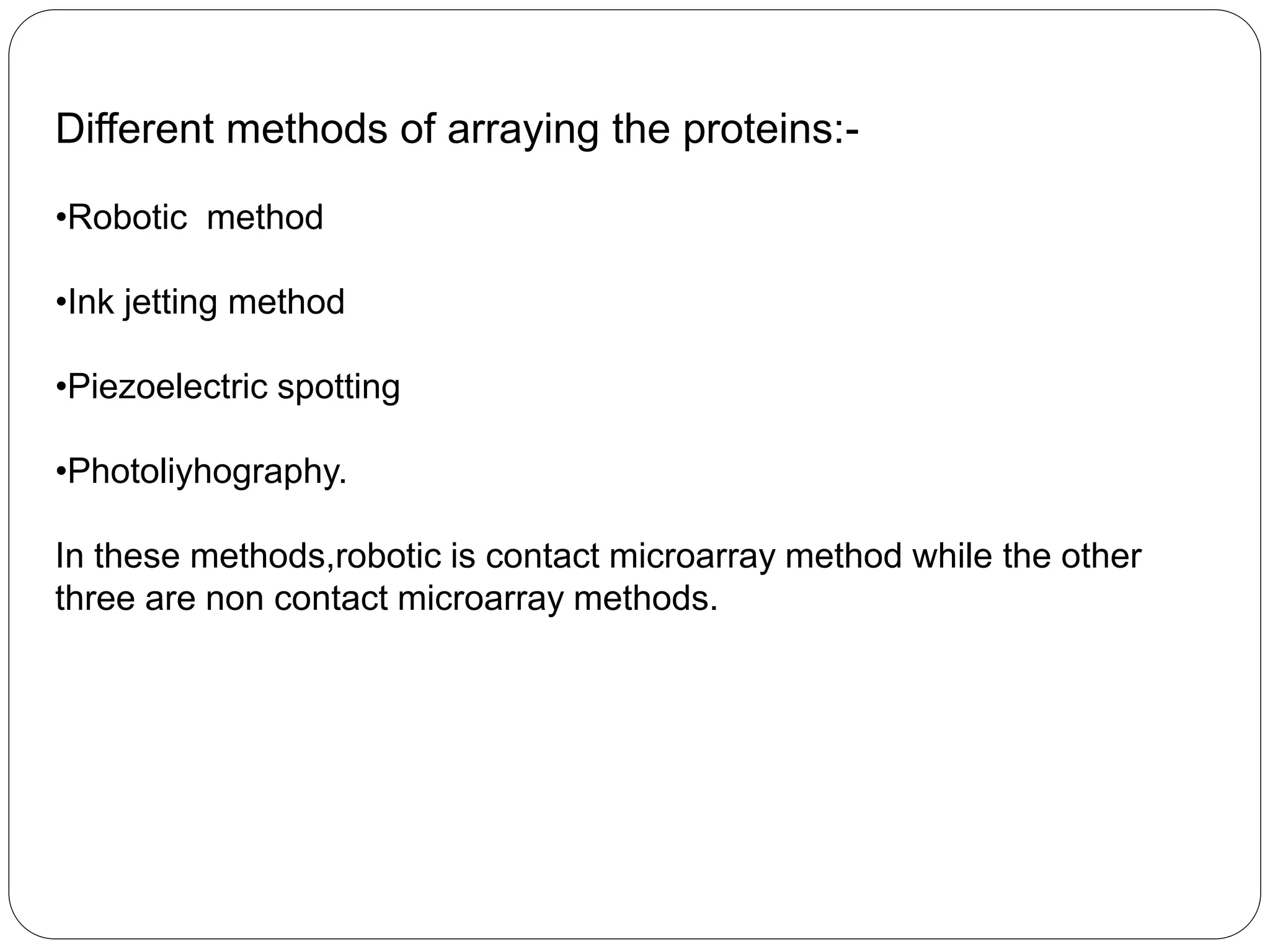 Different methods of arraying the proteins:-
•Robotic method
•Ink jetting method
•Piezoelectric spotting
•Photoliyhography.
In these methods,robotic is contact microarray method while the other
three are non contact microarray methods.
 