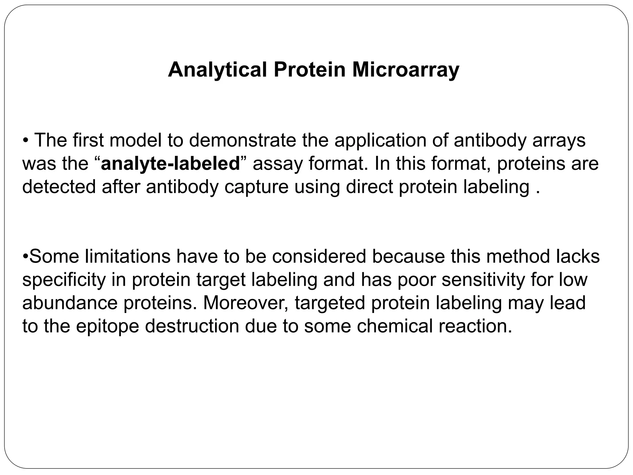 Analytical Protein Microarray
• The first model to demonstrate the application of antibody arrays
was the “analyte-labeled” assay format. In this format, proteins are
detected after antibody capture using direct protein labeling .
•Some limitations have to be considered because this method lacks
specificity in protein target labeling and has poor sensitivity for low
abundance proteins. Moreover, targeted protein labeling may lead
to the epitope destruction due to some chemical reaction.
 