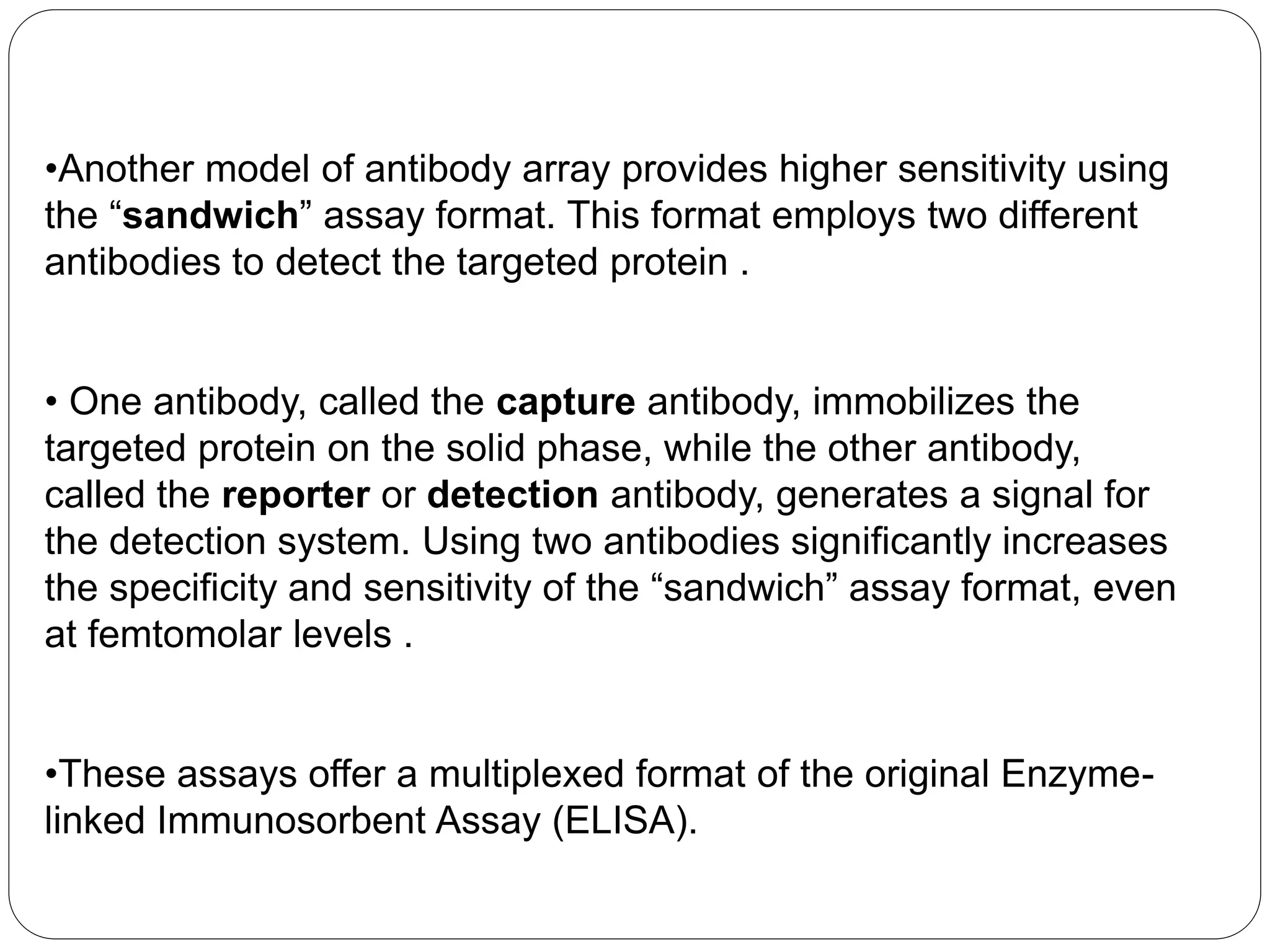•Another model of antibody array provides higher sensitivity using
the “sandwich” assay format. This format employs two different
antibodies to detect the targeted protein .
• One antibody, called the capture antibody, immobilizes the
targeted protein on the solid phase, while the other antibody,
called the reporter or detection antibody, generates a signal for
the detection system. Using two antibodies significantly increases
the specificity and sensitivity of the “sandwich” assay format, even
at femtomolar levels .
•These assays offer a multiplexed format of the original Enzyme-
linked Immunosorbent Assay (ELISA).
 