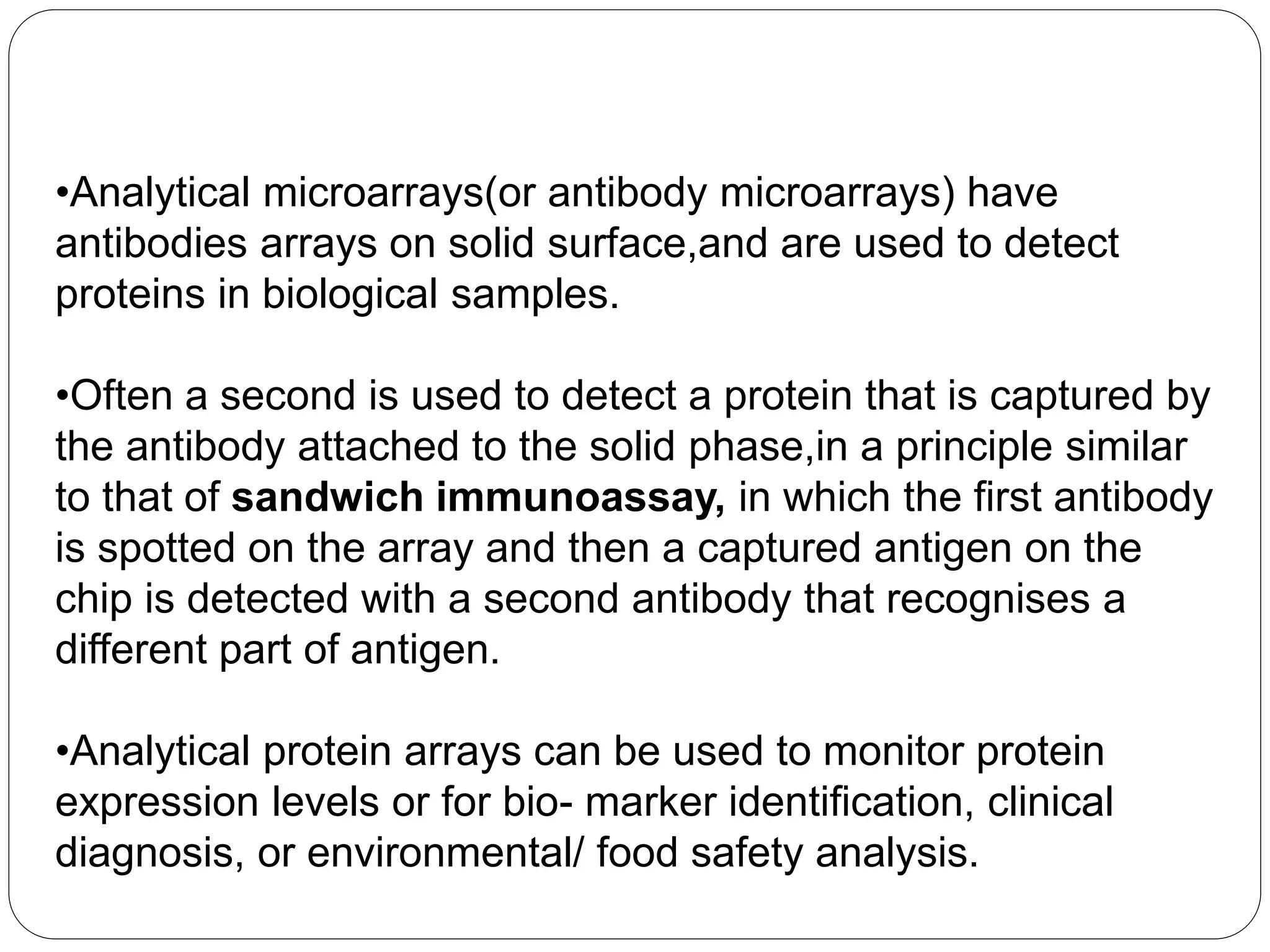 •Analytical microarrays(or antibody microarrays) have
antibodies arrays on solid surface,and are used to detect
proteins in biological samples.
•Often a second is used to detect a protein that is captured by
the antibody attached to the solid phase,in a principle similar
to that of sandwich immunoassay, in which the first antibody
is spotted on the array and then a captured antigen on the
chip is detected with a second antibody that recognises a
different part of antigen.
•Analytical protein arrays can be used to monitor protein
expression levels or for bio- marker identiﬁcation, clinical
diagnosis, or environmental/ food safety analysis.
 