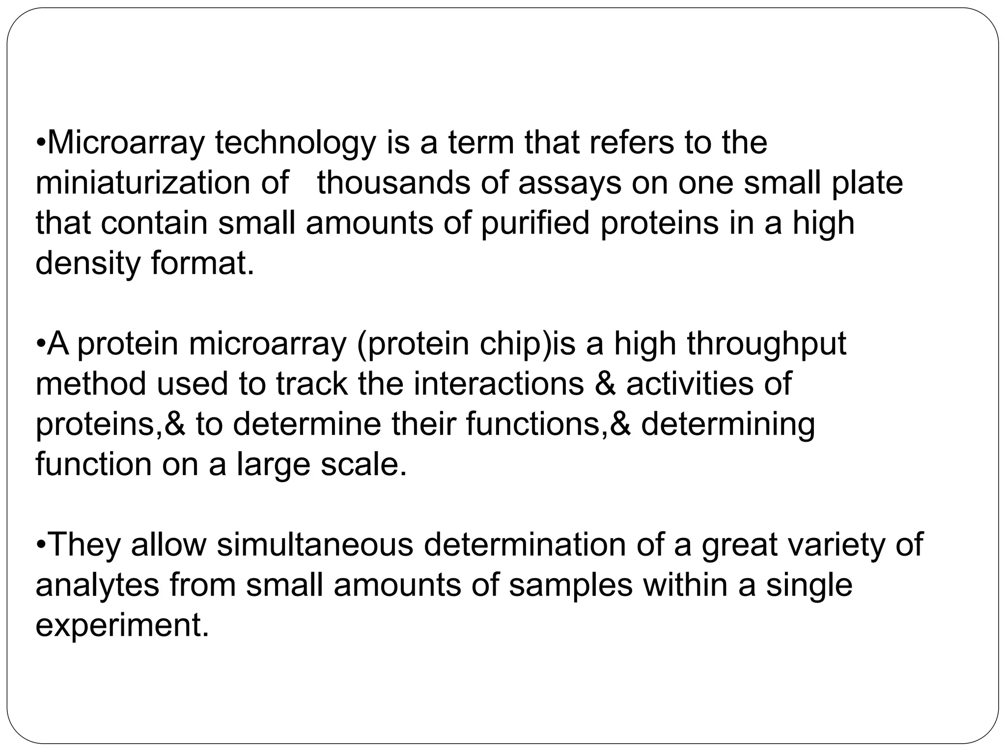 •Microarray technology is a term that refers to the
miniaturization of thousands of assays on one small plate
that contain small amounts of purified proteins in a high
density format.
•A protein microarray (protein chip)is a high throughput
method used to track the interactions & activities of
proteins,& to determine their functions,& determining
function on a large scale.
•They allow simultaneous determination of a great variety of
analytes from small amounts of samples within a single
experiment.
 