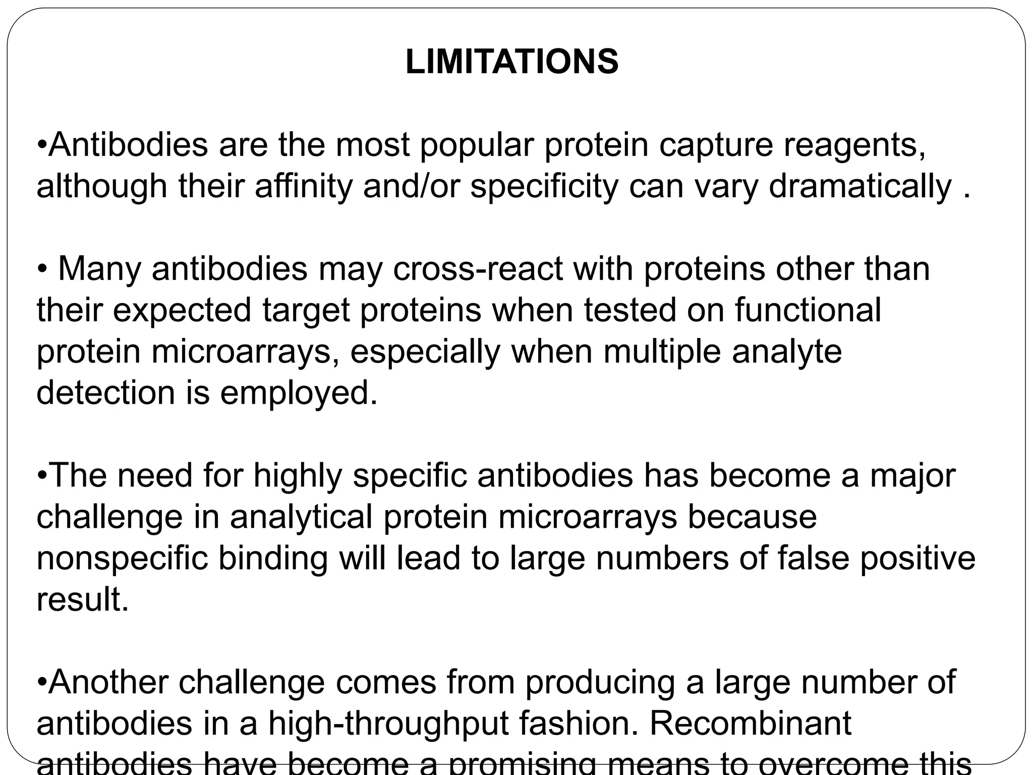 LIMITATIONS
•Antibodies are the most popular protein capture reagents,
although their affinity and/or specificity can vary dramatically .
• Many antibodies may cross-react with proteins other than
their expected target proteins when tested on functional
protein microarrays, especially when multiple analyte
detection is employed.
•The need for highly specific antibodies has become a major
challenge in analytical protein microarrays because
nonspecific binding will lead to large numbers of false positive
result.
•Another challenge comes from producing a large number of
antibodies in a high-throughput fashion. Recombinant
 