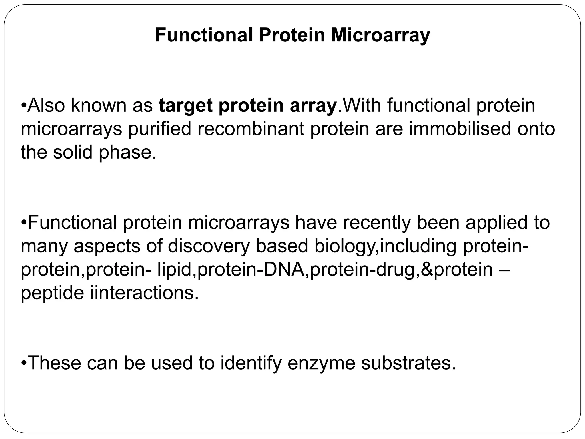 Functional Protein Microarray
•Also known as target protein array.With functional protein
microarrays purified recombinant protein are immobilised onto
the solid phase.
•Functional protein microarrays have recently been applied to
many aspects of discovery based biology,including protein-
protein,protein- lipid,protein-DNA,protein-drug,&protein –
peptide iinteractions.
•These can be used to identify enzyme substrates.
 