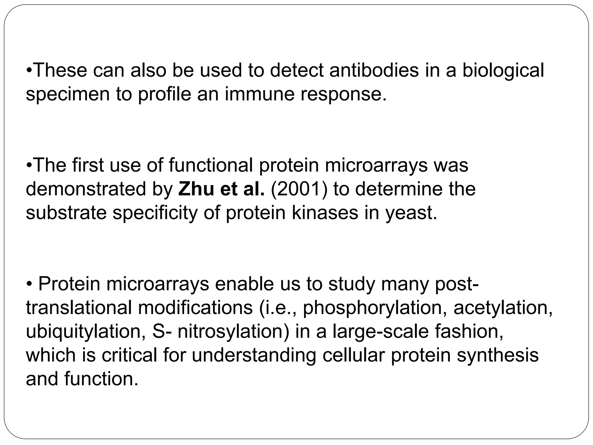 •These can also be used to detect antibodies in a biological
specimen to profile an immune response.
•The first use of functional protein microarrays was
demonstrated by Zhu et al. (2001) to determine the
substrate specificity of protein kinases in yeast.
• Protein microarrays enable us to study many post-
translational modifications (i.e., phosphorylation, acetylation,
ubiquitylation, S- nitrosylation) in a large-scale fashion,
which is critical for understanding cellular protein synthesis
and function.
 