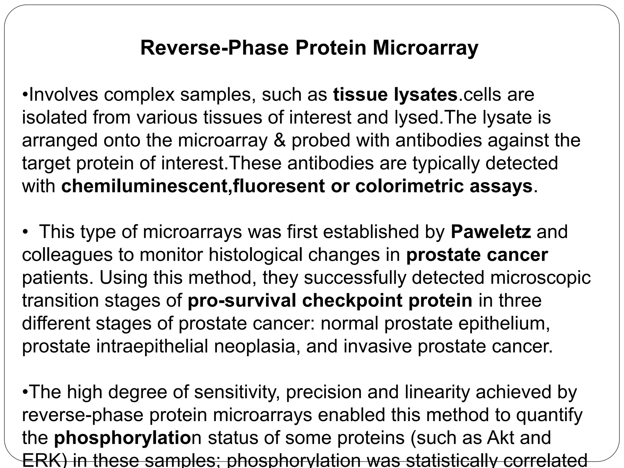 Reverse-Phase Protein Microarray
•Involves complex samples, such as tissue lysates.cells are
isolated from various tissues of interest and lysed.The lysate is
arranged onto the microarray & probed with antibodies against the
target protein of interest.These antibodies are typically detected
with chemiluminescent,fluoresent or colorimetric assays.
• This type of microarrays was first established by Paweletz and
colleagues to monitor histological changes in prostate cancer
patients. Using this method, they successfully detected microscopic
transition stages of pro-survival checkpoint protein in three
different stages of prostate cancer: normal prostate epithelium,
prostate intraepithelial neoplasia, and invasive prostate cancer.
•The high degree of sensitivity, precision and linearity achieved by
reverse-phase protein microarrays enabled this method to quantify
the phosphorylation status of some proteins (such as Akt and
ERK) in these samples; phosphorylation was statistically correlated
 