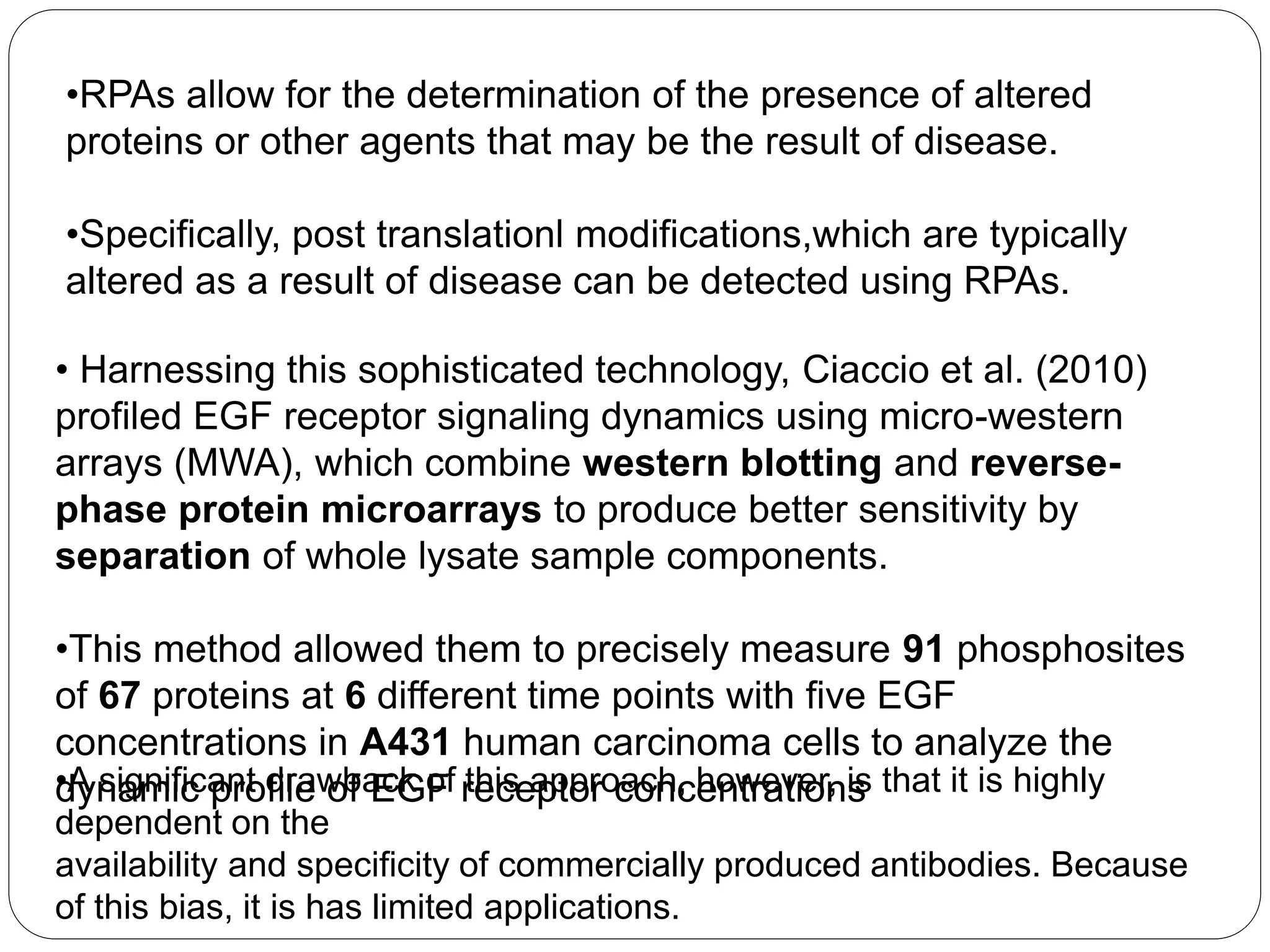 •RPAs allow for the determination of the presence of altered
proteins or other agents that may be the result of disease.
•Specifically, post translationl modifications,which are typically
altered as a result of disease can be detected using RPAs.
• Harnessing this sophisticated technology, Ciaccio et al. (2010)
profiled EGF receptor signaling dynamics using micro-western
arrays (MWA), which combine western blotting and reverse-
phase protein microarrays to produce better sensitivity by
separation of whole lysate sample components.
•This method allowed them to precisely measure 91 phosphosites
of 67 proteins at 6 different time points with five EGF
concentrations in A431 human carcinoma cells to analyze the
dynamic profile of EGF receptor concentrations•A significant drawback of this approach, however, is that it is highly
dependent on the
availability and specificity of commercially produced antibodies. Because
of this bias, it is has limited applications.
 