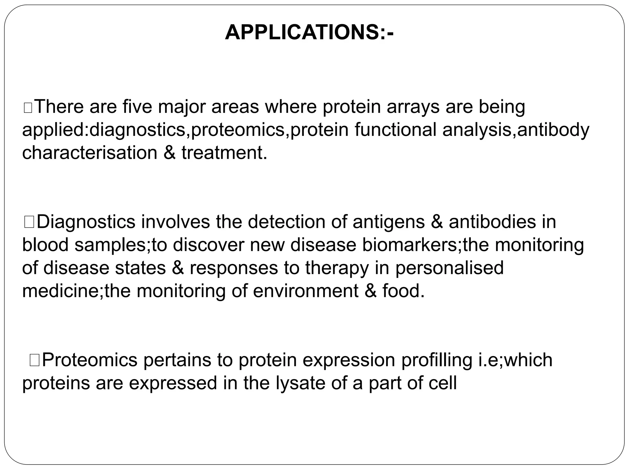 APPLICATIONS:-
There are five major areas where protein arrays are being
applied:diagnostics,proteomics,protein functional analysis,antibody
characterisation & treatment.
Diagnostics involves the detection of antigens & antibodies in
blood samples;to discover new disease biomarkers;the monitoring
of disease states & responses to therapy in personalised
medicine;the monitoring of environment & food.
Proteomics pertains to protein expression profilling i.e;which
proteins are expressed in the lysate of a part of cell
 
