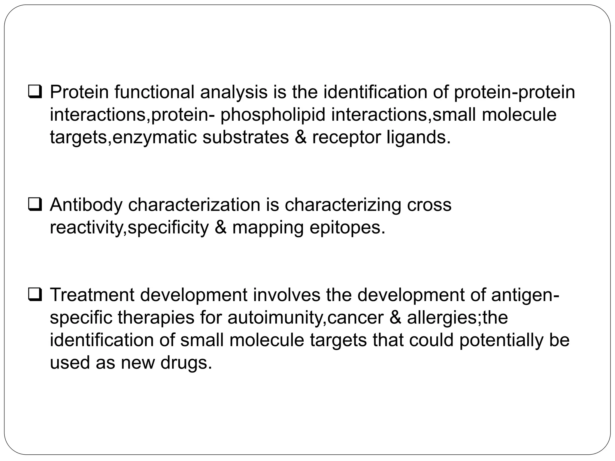 Protein functional analysis is the identification of protein-protein
interactions,protein- phospholipid interactions,small molecule
targets,enzymatic substrates & receptor ligands.
 Antibody characterization is characterizing cross
reactivity,specificity & mapping epitopes.
 Treatment development involves the development of antigen-
specific therapies for autoimunity,cancer & allergies;the
identification of small molecule targets that could potentially be
used as new drugs.
 
