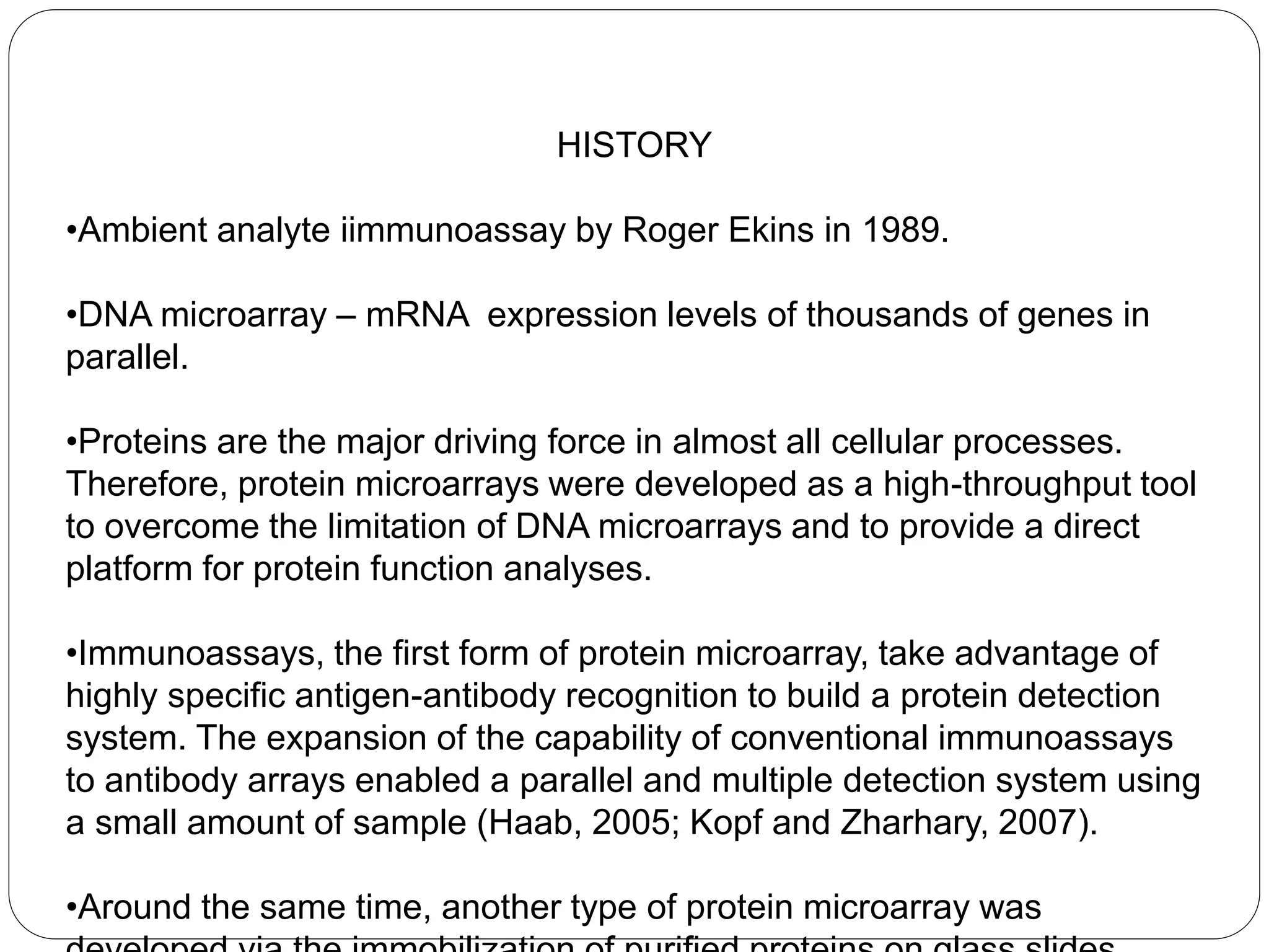 HISTORY
•Ambient analyte iimmunoassay by Roger Ekins in 1989.
•DNA microarray – mRNA expression levels of thousands of genes in
parallel.
•Proteins are the major driving force in almost all cellular processes.
Therefore, protein microarrays were developed as a high-throughput tool
to overcome the limitation of DNA microarrays and to provide a direct
platform for protein function analyses.
•Immunoassays, the first form of protein microarray, take advantage of
highly specific antigen-antibody recognition to build a protein detection
system. The expansion of the capability of conventional immunoassays
to antibody arrays enabled a parallel and multiple detection system using
a small amount of sample (Haab, 2005; Kopf and Zharhary, 2007).
•Around the same time, another type of protein microarray was
 