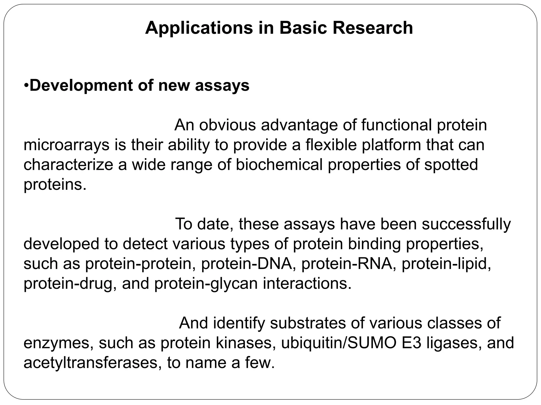 Applications in Basic Research
•Development of new assays
An obvious advantage of functional protein
microarrays is their ability to provide a flexible platform that can
characterize a wide range of biochemical properties of spotted
proteins.
To date, these assays have been successfully
developed to detect various types of protein binding properties,
such as protein-protein, protein-DNA, protein-RNA, protein-lipid,
protein-drug, and protein-glycan interactions.
And identify substrates of various classes of
enzymes, such as protein kinases, ubiquitin/SUMO E3 ligases, and
acetyltransferases, to name a few.
 