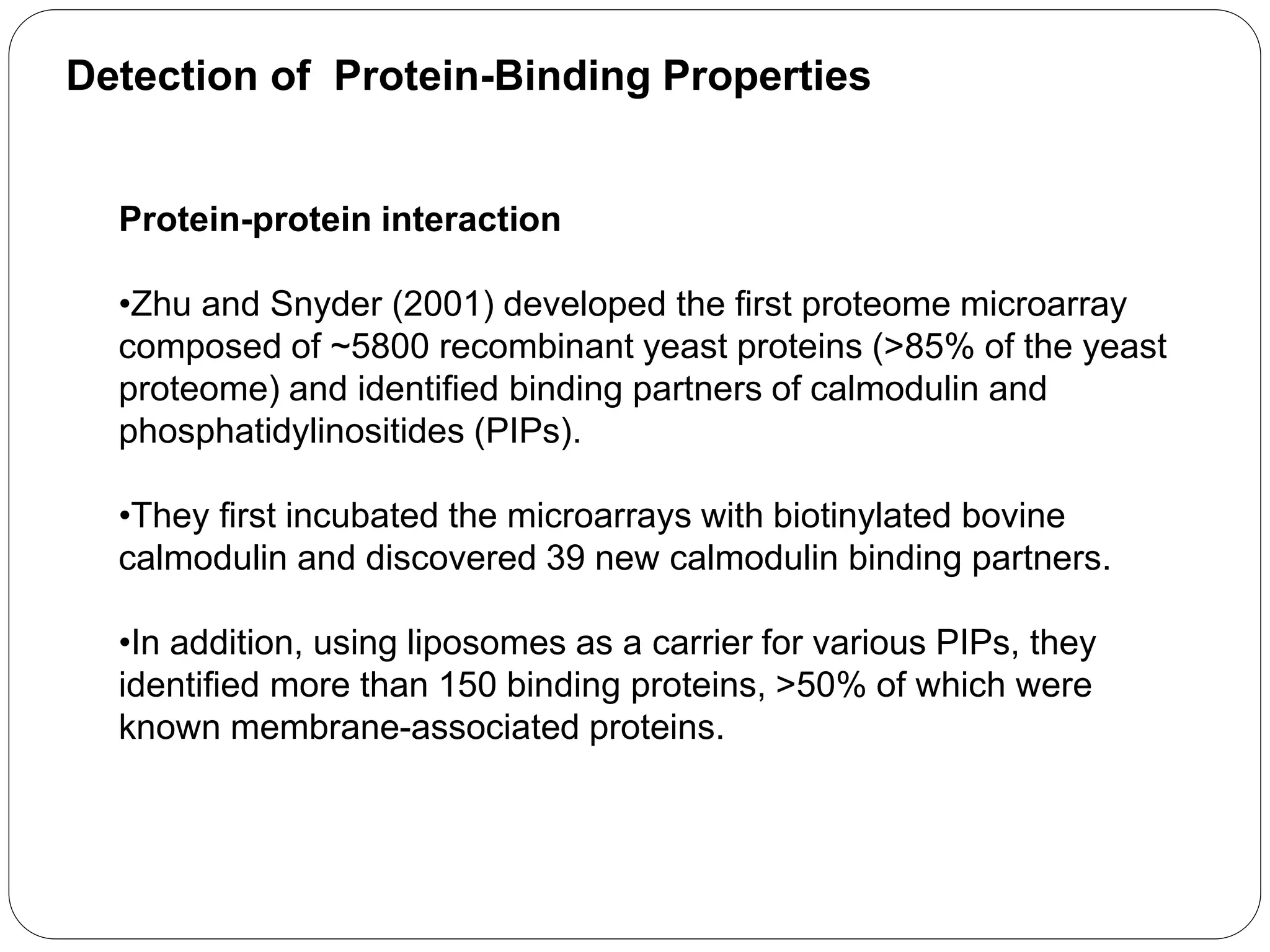 Detection of Protein-Binding Properties
Protein-protein interaction
•Zhu and Snyder (2001) developed the first proteome microarray
composed of ~5800 recombinant yeast proteins (>85% of the yeast
proteome) and identified binding partners of calmodulin and
phosphatidylinositides (PIPs).
•They first incubated the microarrays with biotinylated bovine
calmodulin and discovered 39 new calmodulin binding partners.
•In addition, using liposomes as a carrier for various PIPs, they
identified more than 150 binding proteins, >50% of which were
known membrane-associated proteins.
 