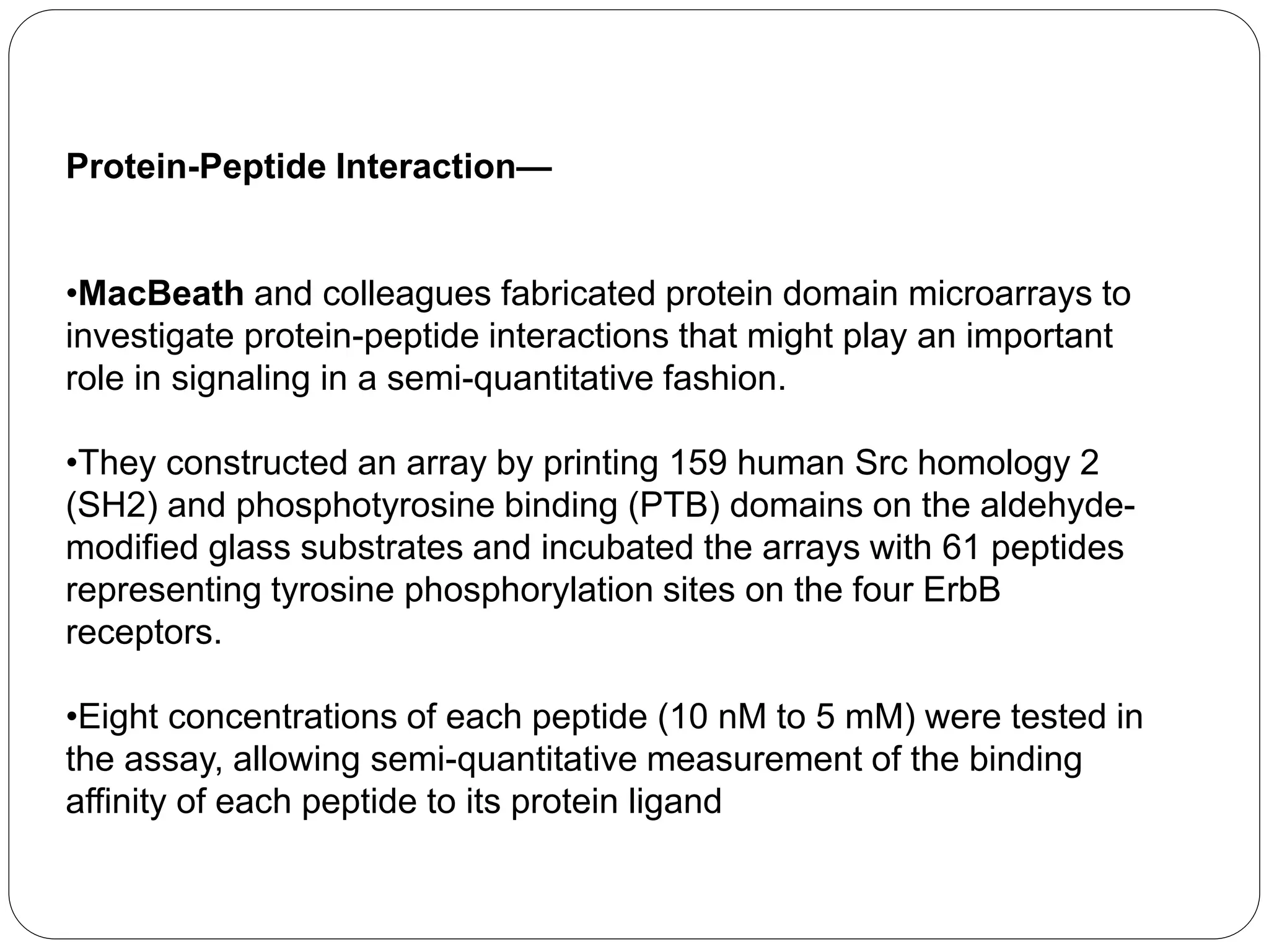 Protein-Peptide Interaction—
•MacBeath and colleagues fabricated protein domain microarrays to
investigate protein-peptide interactions that might play an important
role in signaling in a semi-quantitative fashion.
•They constructed an array by printing 159 human Src homology 2
(SH2) and phosphotyrosine binding (PTB) domains on the aldehyde-
modified glass substrates and incubated the arrays with 61 peptides
representing tyrosine phosphorylation sites on the four ErbB
receptors.
•Eight concentrations of each peptide (10 nM to 5 mM) were tested in
the assay, allowing semi-quantitative measurement of the binding
affinity of each peptide to its protein ligand
 