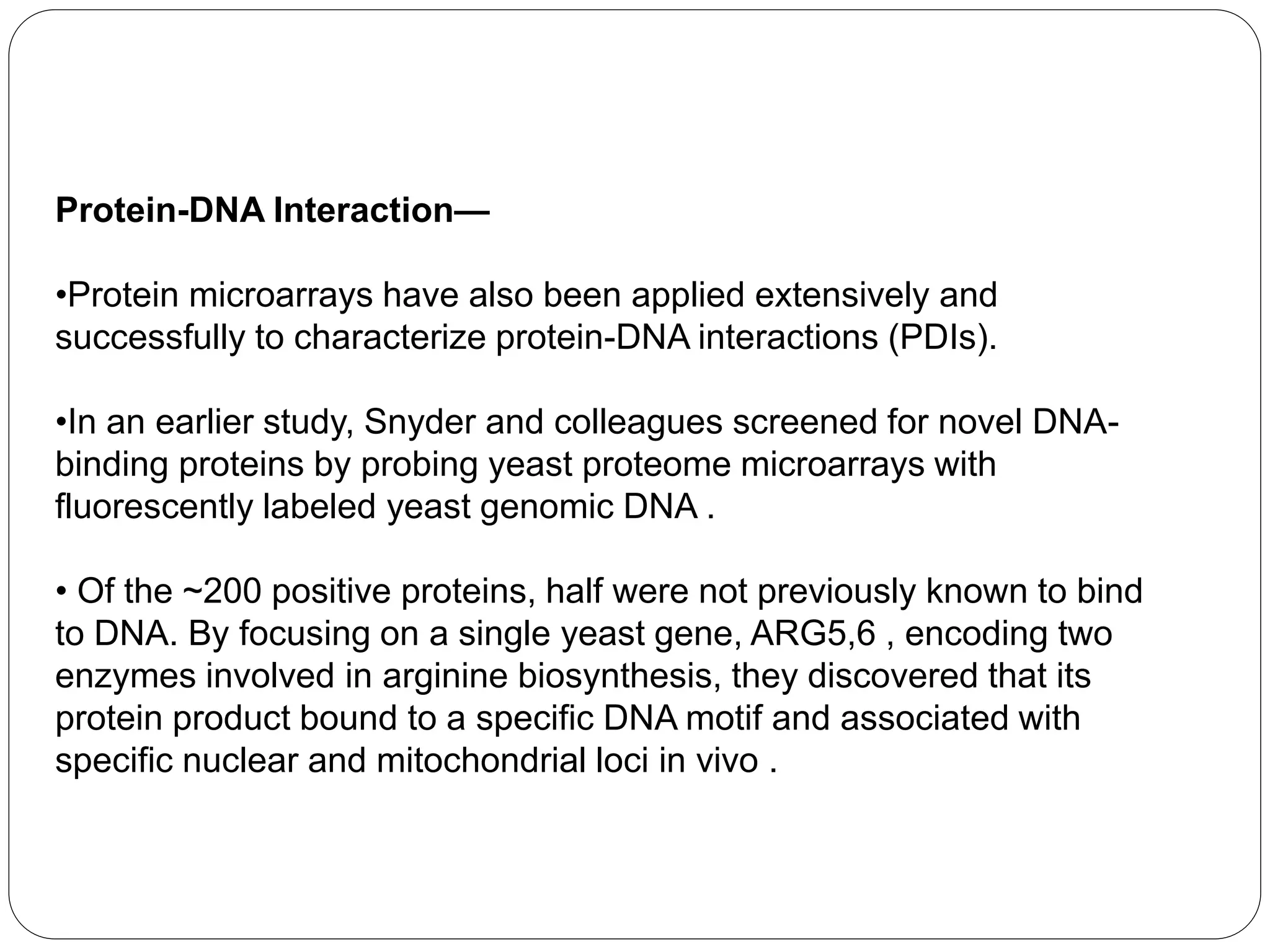 Protein-DNA Interaction—
•Protein microarrays have also been applied extensively and
successfully to characterize protein-DNA interactions (PDIs).
•In an earlier study, Snyder and colleagues screened for novel DNA-
binding proteins by probing yeast proteome microarrays with
fluorescently labeled yeast genomic DNA .
• Of the ~200 positive proteins, half were not previously known to bind
to DNA. By focusing on a single yeast gene, ARG5,6 , encoding two
enzymes involved in arginine biosynthesis, they discovered that its
protein product bound to a specific DNA motif and associated with
specific nuclear and mitochondrial loci in vivo .
 