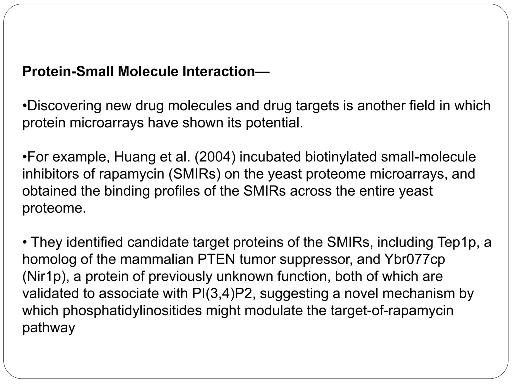 Protein-Small Molecule Interaction—
•Discovering new drug molecules and drug targets is another field in which
protein microarrays have shown its potential.
•For example, Huang et al. (2004) incubated biotinylated small-molecule
inhibitors of rapamycin (SMIRs) on the yeast proteome microarrays, and
obtained the binding profiles of the SMIRs across the entire yeast
proteome.
• They identified candidate target proteins of the SMIRs, including Tep1p, a
homolog of the mammalian PTEN tumor suppressor, and Ybr077cp
(Nir1p), a protein of previously unknown function, both of which are
validated to associate with PI(3,4)P2, suggesting a novel mechanism by
which phosphatidylinositides might modulate the target-of-rapamycin
pathway
 